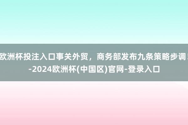 欧洲杯投注入口事关外贸，商务部发布九条策略步调！-2024欧洲杯(中国区)官网-登录入口