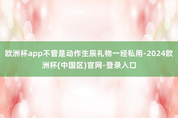 欧洲杯app不管是动作生辰礼物一经私用-2024欧洲杯(中国区)官网-登录入口