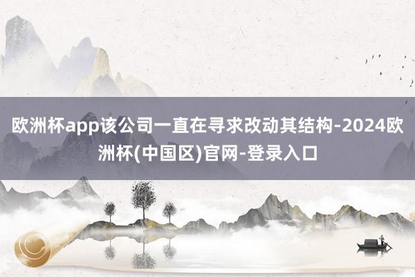 欧洲杯app该公司一直在寻求改动其结构-2024欧洲杯(中国区)官网-登录入口