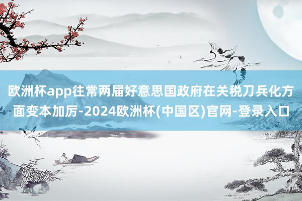 欧洲杯app　　往常两届好意思国政府在关税刀兵化方面变本加厉-2024欧洲杯(中国区)官网-登录入口