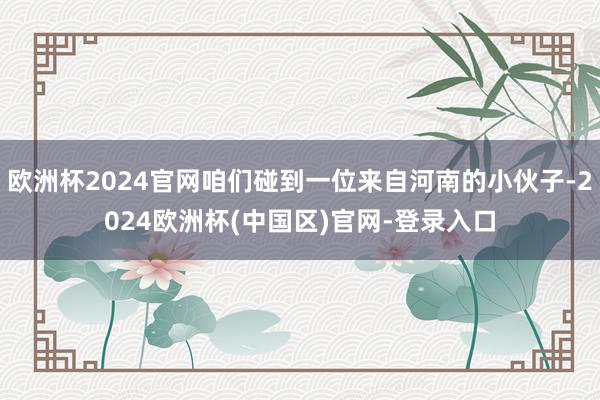 欧洲杯2024官网咱们碰到一位来自河南的小伙子-2024欧洲杯(中国区)官网-登录入口
