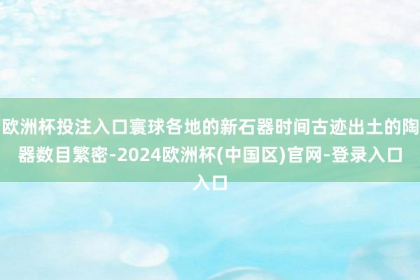 欧洲杯投注入口寰球各地的新石器时间古迹出土的陶器数目繁密-2024欧洲杯(中国区)官网-登录入口