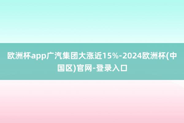 欧洲杯app广汽集团大涨近15%-2024欧洲杯(中国区)官网-登录入口
