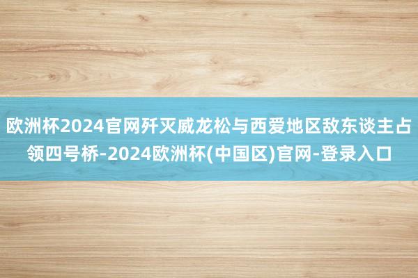 欧洲杯2024官网歼灭威龙松与西爱地区敌东谈主占领四号桥-2024欧洲杯(中国区)官网-登录入口