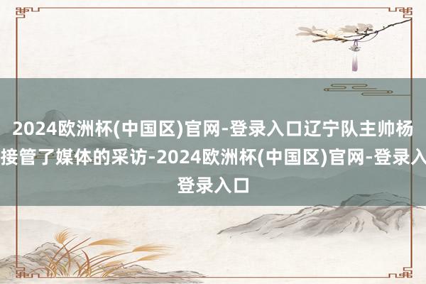2024欧洲杯(中国区)官网-登录入口辽宁队主帅杨鸣接管了媒体的采访-2024欧洲杯(中国区)官网-登录入口