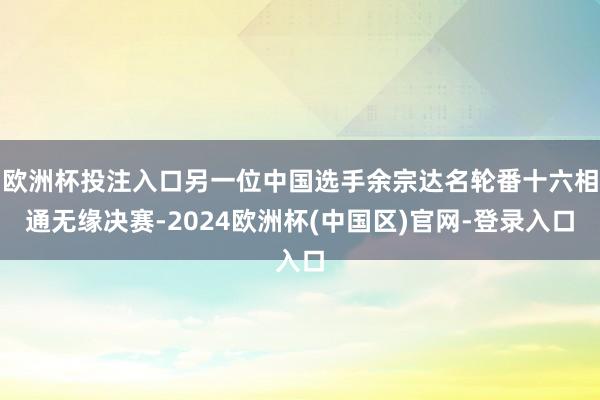欧洲杯投注入口另一位中国选手余宗达名轮番十六相通无缘决赛-2024欧洲杯(中国区)官网-登录入口