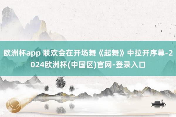 欧洲杯app 联欢会在开场舞《起舞》中拉开序幕-2024欧洲杯(中国区)官网-登录入口