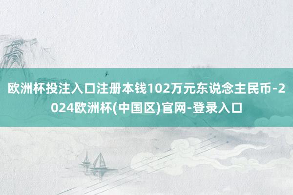 欧洲杯投注入口注册本钱102万元东说念主民币-2024欧洲杯(中国区)官网-登录入口