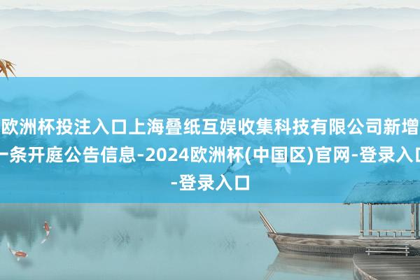欧洲杯投注入口上海叠纸互娱收集科技有限公司新增一条开庭公告信息-2024欧洲杯(中国区)官网-登录入口