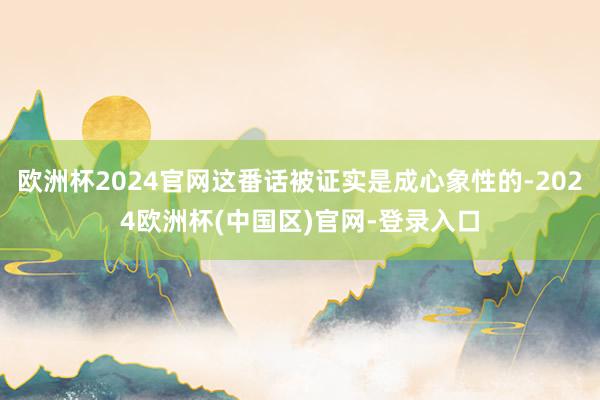 欧洲杯2024官网这番话被证实是成心象性的-2024欧洲杯(中国区)官网-登录入口