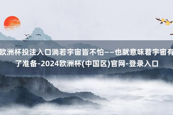 欧洲杯投注入口淌若宇宙皆不怕——也就意味着宇宙有了准备-2024欧洲杯(中国区)官网-登录入口