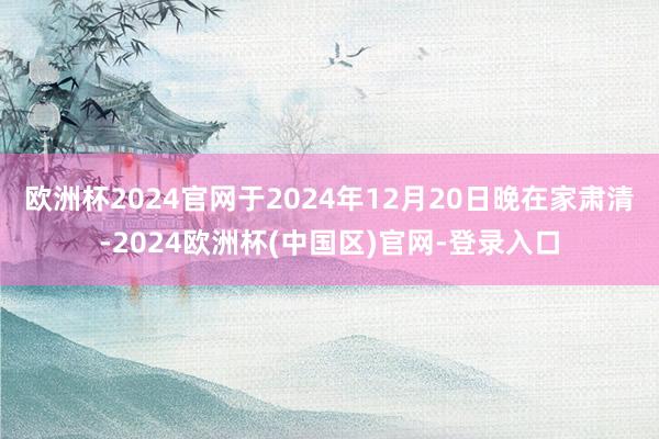 欧洲杯2024官网于2024年12月20日晚在家肃清-2024欧洲杯(中国区)官网-登录入口