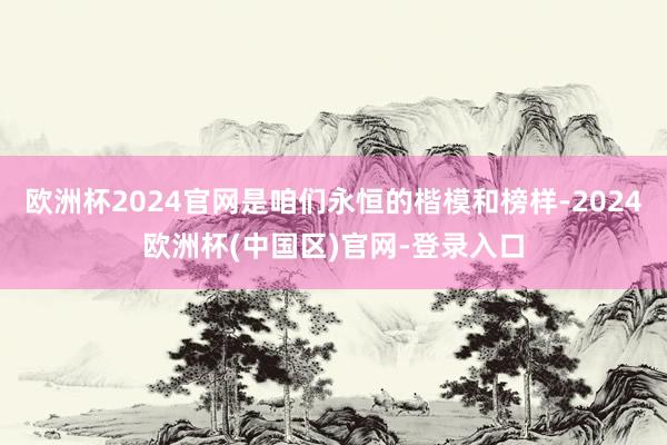 欧洲杯2024官网是咱们永恒的楷模和榜样-2024欧洲杯(中国区)官网-登录入口