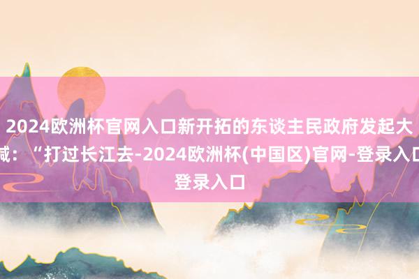 2024欧洲杯官网入口新开拓的东谈主民政府发起大喊：“打过长江去-2024欧洲杯(中国区)官网-登录入口