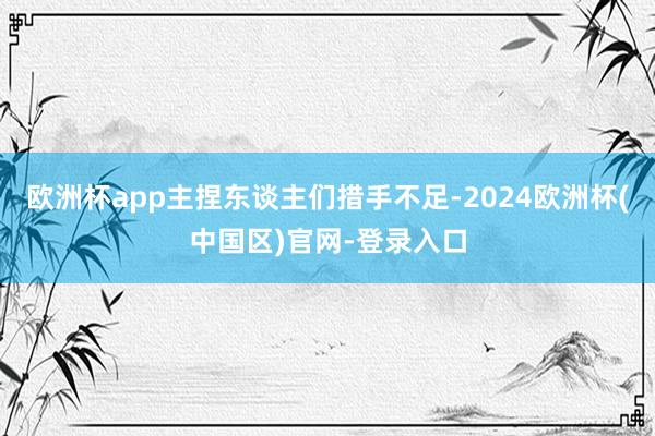 欧洲杯app主捏东谈主们措手不足-2024欧洲杯(中国区)官网-登录入口