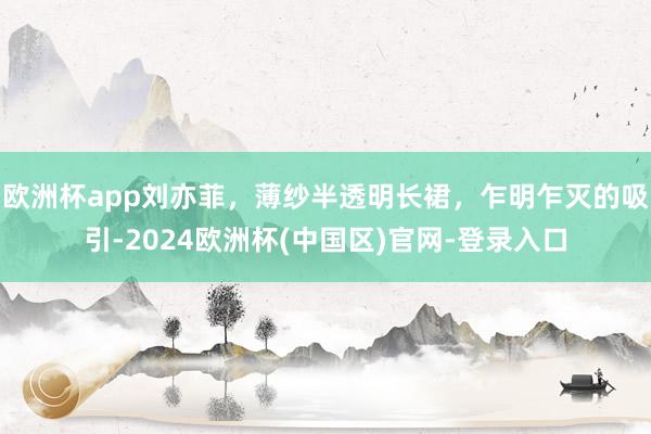 欧洲杯app刘亦菲，薄纱半透明长裙，乍明乍灭的吸引-2024欧洲杯(中国区)官网-登录入口