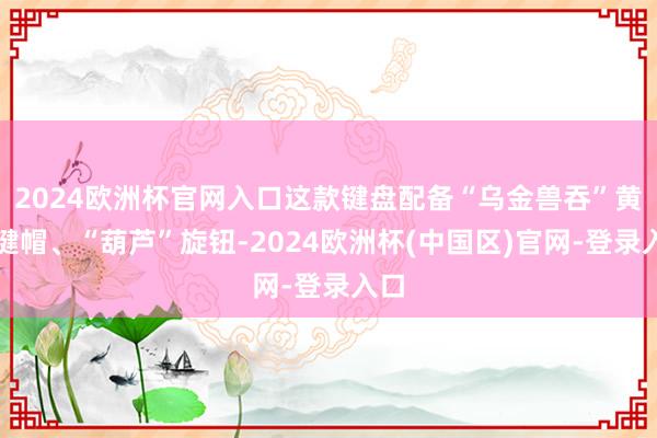 2024欧洲杯官网入口这款键盘配备“乌金兽吞”黄铜键帽、“葫芦”旋钮-2024欧洲杯(中国区)官网-登录入口