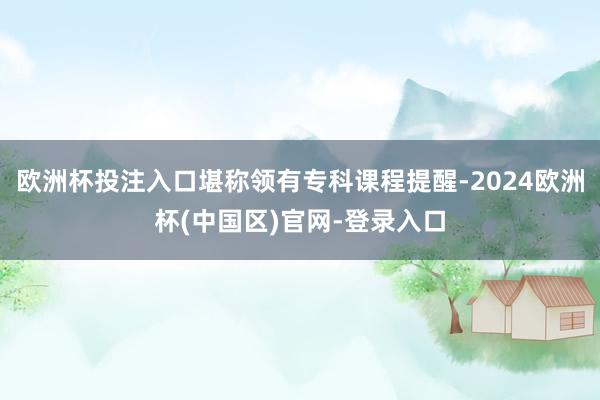 欧洲杯投注入口堪称领有专科课程提醒-2024欧洲杯(中国区)官网-登录入口