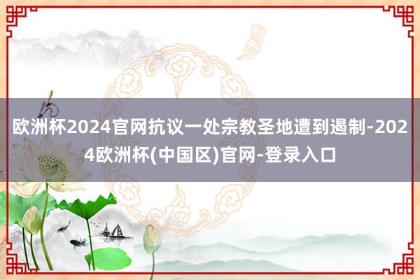 欧洲杯2024官网抗议一处宗教圣地遭到遏制-2024欧洲杯(中国区)官网-登录入口