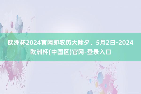 欧洲杯2024官网即农历大除夕、5月2日-2024欧洲杯(中国区)官网-登录入口
