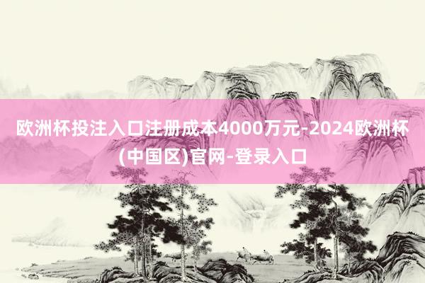 欧洲杯投注入口注册成本4000万元-2024欧洲杯(中国区)官网-登录入口