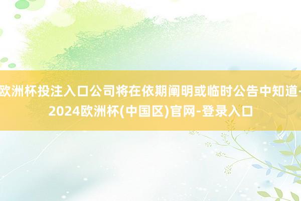 欧洲杯投注入口公司将在依期阐明或临时公告中知道-2024欧洲杯(中国区)官网-登录入口