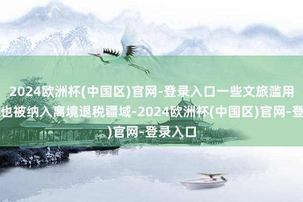 2024欧洲杯(中国区)官网-登录入口一些文旅滥用新场景也被纳入离境退税疆域-2024欧洲杯(中国区)官网-登录入口
