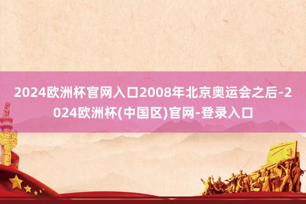 2024欧洲杯官网入口　　2008年北京奥运会之后-2024欧洲杯(中国区)官网-登录入口