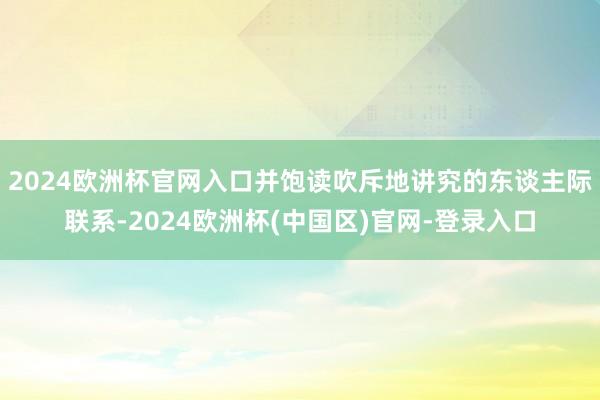 2024欧洲杯官网入口并饱读吹斥地讲究的东谈主际联系-2024欧洲杯(中国区)官网-登录入口