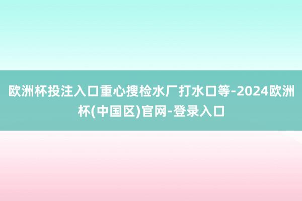 欧洲杯投注入口重心搜检水厂打水口等-2024欧洲杯(中国区)官网-登录入口