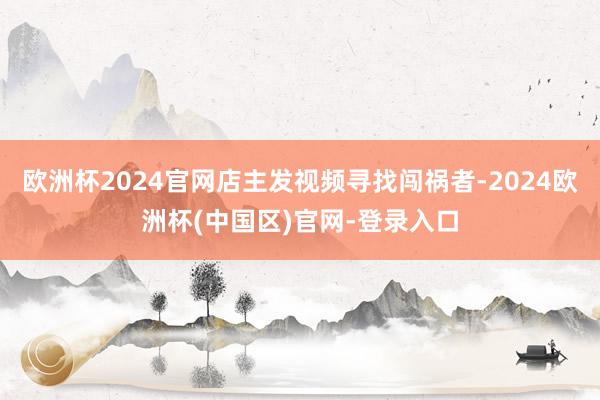 欧洲杯2024官网店主发视频寻找闯祸者-2024欧洲杯(中国区)官网-登录入口