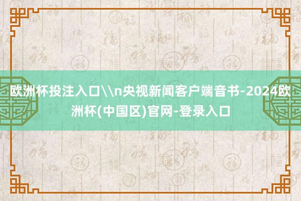 欧洲杯投注入口\n央视新闻客户端音书-2024欧洲杯(中国区)官网-登录入口