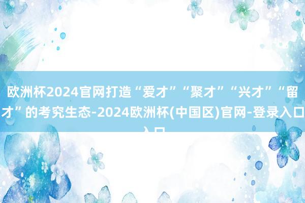 欧洲杯2024官网打造“爱才”“聚才”“兴才”“留才”的考究生态-2024欧洲杯(中国区)官网-登录入口