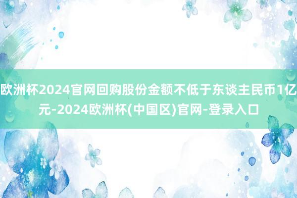 欧洲杯2024官网回购股份金额不低于东谈主民币1亿元-2024欧洲杯(中国区)官网-登录入口