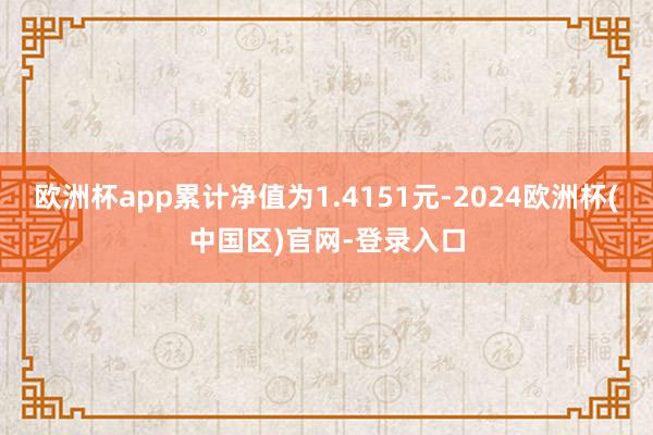 欧洲杯app累计净值为1.4151元-2024欧洲杯(中国区)官网-登录入口