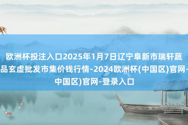 欧洲杯投注入口2025年1月7日辽宁阜新市瑞轩蔬菜农副居品玄虚批发市集价钱行情-2024欧洲杯(中国区)官网-登录入口