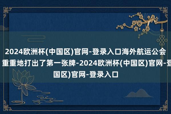 2024欧洲杯(中国区)官网-登录入口海外航运公会（ICS）重重地打出了第一张牌-2024欧洲杯(中国区)官网-登录入口
