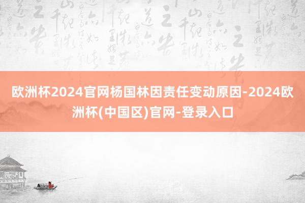 欧洲杯2024官网杨国林因责任变动原因-2024欧洲杯(中国区)官网-登录入口
