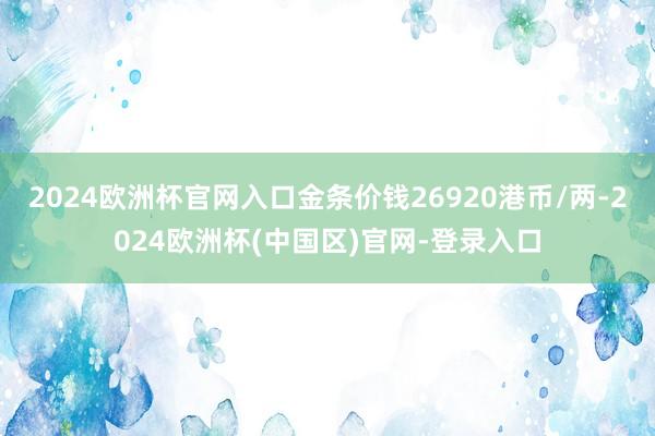 2024欧洲杯官网入口金条价钱26920港币/两-2024欧洲杯(中国区)官网-登录入口