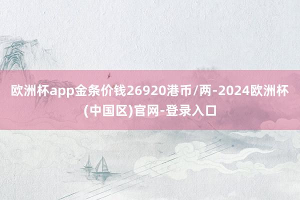 欧洲杯app金条价钱26920港币/两-2024欧洲杯(中国区)官网-登录入口