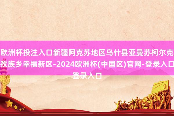 欧洲杯投注入口新疆阿克苏地区乌什县亚曼苏柯尔克孜族乡幸福新区-2024欧洲杯(中国区)官网-登录入口