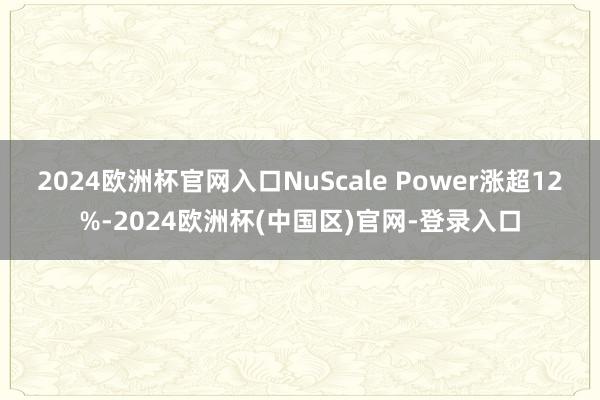 2024欧洲杯官网入口NuScale Power涨超12%-2024欧洲杯(中国区)官网-登录入口
