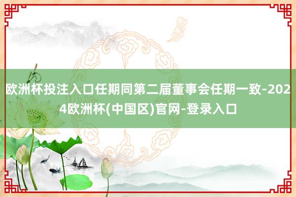 欧洲杯投注入口任期同第二届董事会任期一致-2024欧洲杯(中国区)官网-登录入口