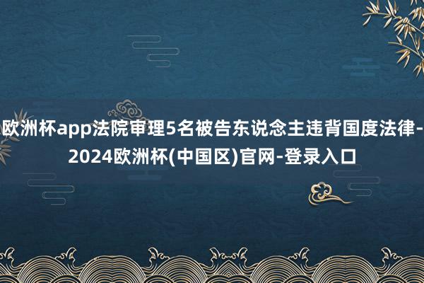 欧洲杯app法院审理5名被告东说念主违背国度法律-2024欧洲杯(中国区)官网-登录入口