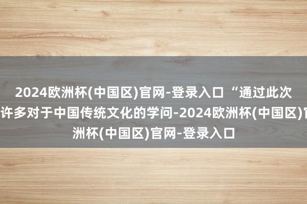 2024欧洲杯(中国区)官网-登录入口 “通过此次动作我学到了许多对于中国传统文化的学问-2024欧洲杯(中国区)官网-登录入口