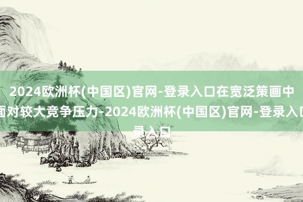 2024欧洲杯(中国区)官网-登录入口在宽泛策画中面对较大竞争压力-2024欧洲杯(中国区)官网-登录入口