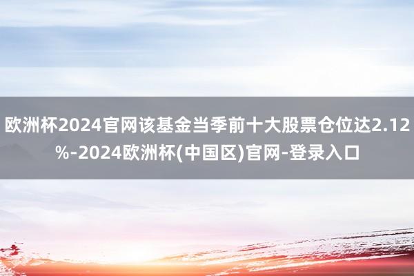 欧洲杯2024官网该基金当季前十大股票仓位达2.12%-2024欧洲杯(中国区)官网-登录入口