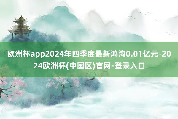欧洲杯app2024年四季度最新鸿沟0.01亿元-2024欧洲杯(中国区)官网-登录入口