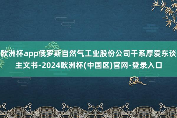 欧洲杯app俄罗斯自然气工业股份公司干系厚爱东谈主文书-2024欧洲杯(中国区)官网-登录入口