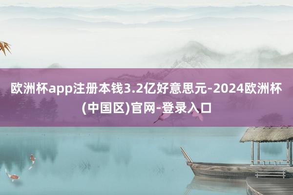 欧洲杯app注册本钱3.2亿好意思元-2024欧洲杯(中国区)官网-登录入口